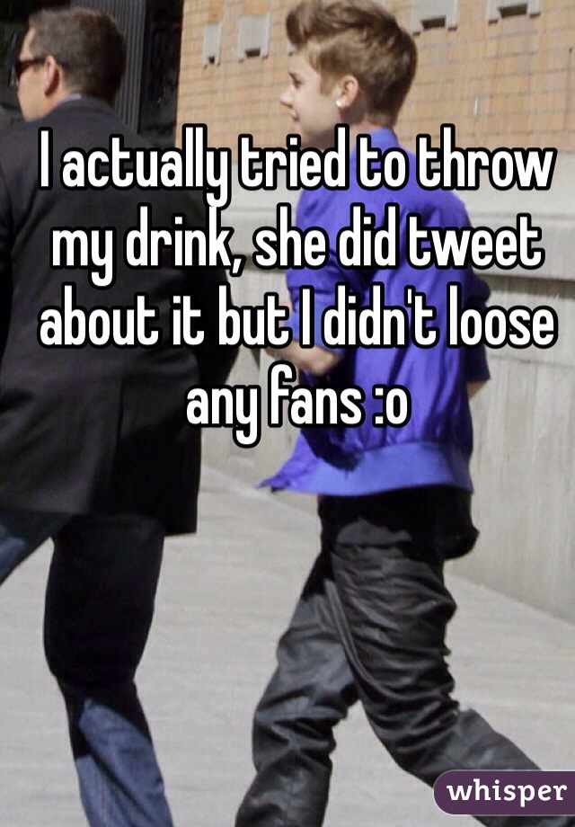 I actually tried to throw my drink, she did tweet about it but I didn't loose any fans :o