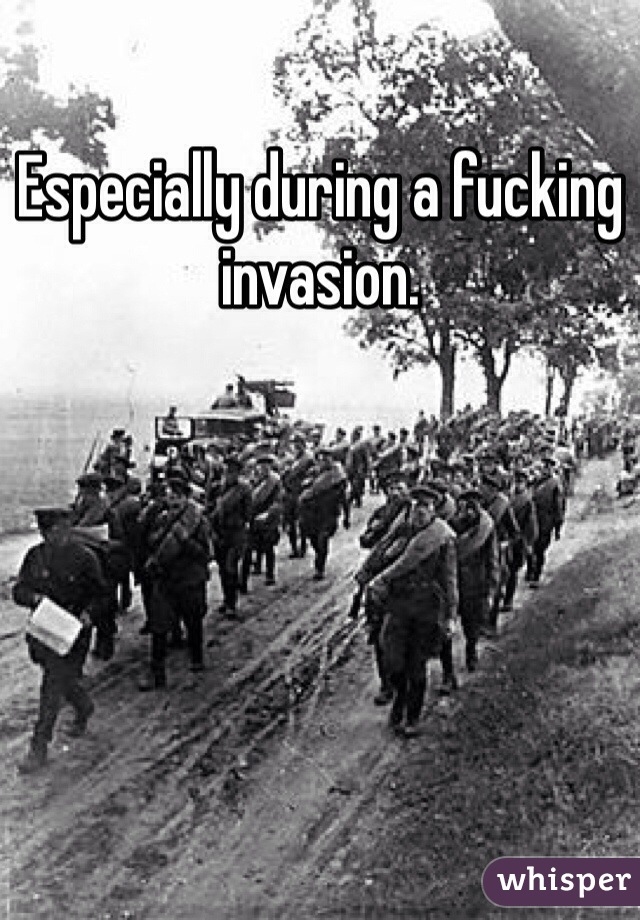 Especially during a fucking invasion. 