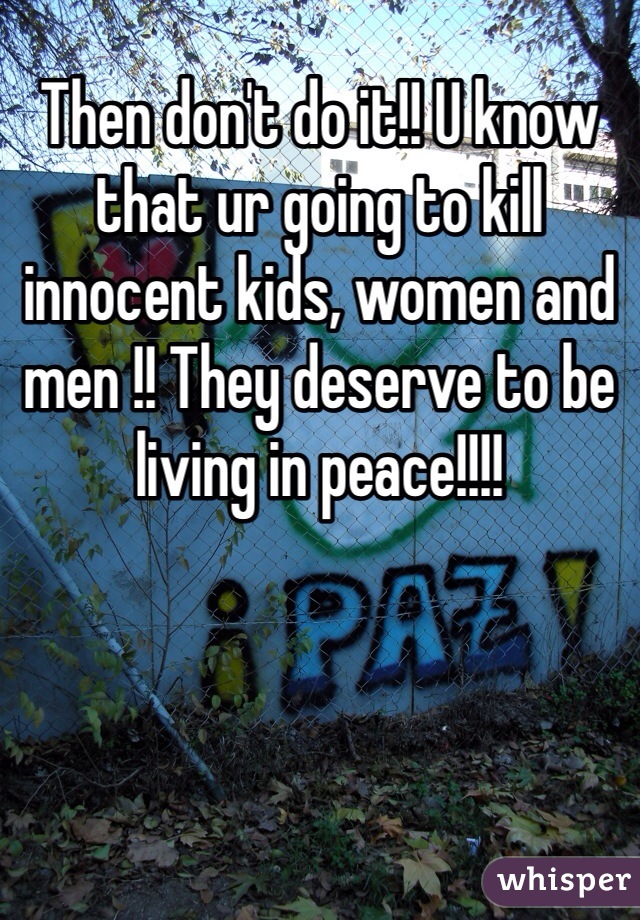 Then don't do it!! U know that ur going to kill innocent kids, women and men !! They deserve to be living in peace!!!!