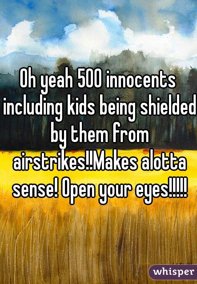 Oh yeah 500 innocents including kids being shielded by them from airstrikes!!Makes alotta sense! Open your eyes!!!!!