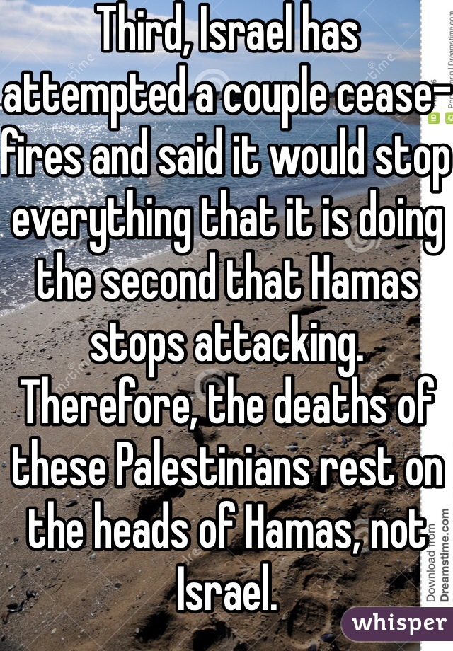 Third, Israel has attempted a couple cease-fires and said it would stop everything that it is doing the second that Hamas stops attacking. Therefore, the deaths of these Palestinians rest on the heads of Hamas, not Israel.