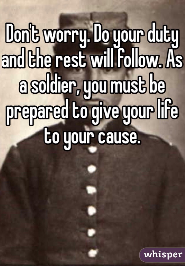 Don't worry. Do your duty and the rest will follow. As a soldier, you must be prepared to give your life to your cause.