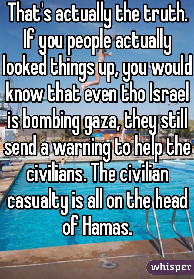 That's actually the truth. If you people actually looked things up, you would know that even tho Israel is bombing gaza, they still send a warning to help the civilians. The civilian casualty is all on the head of Hamas. 