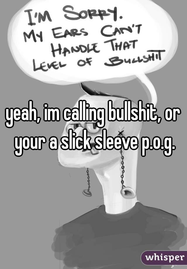 yeah, im calling bullshit, or your a slick sleeve p.o.g.