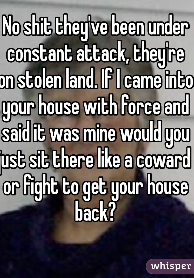 No shit they've been under constant attack, they're on stolen land. If I came into your house with force and said it was mine would you just sit there like a coward or fight to get your house back?