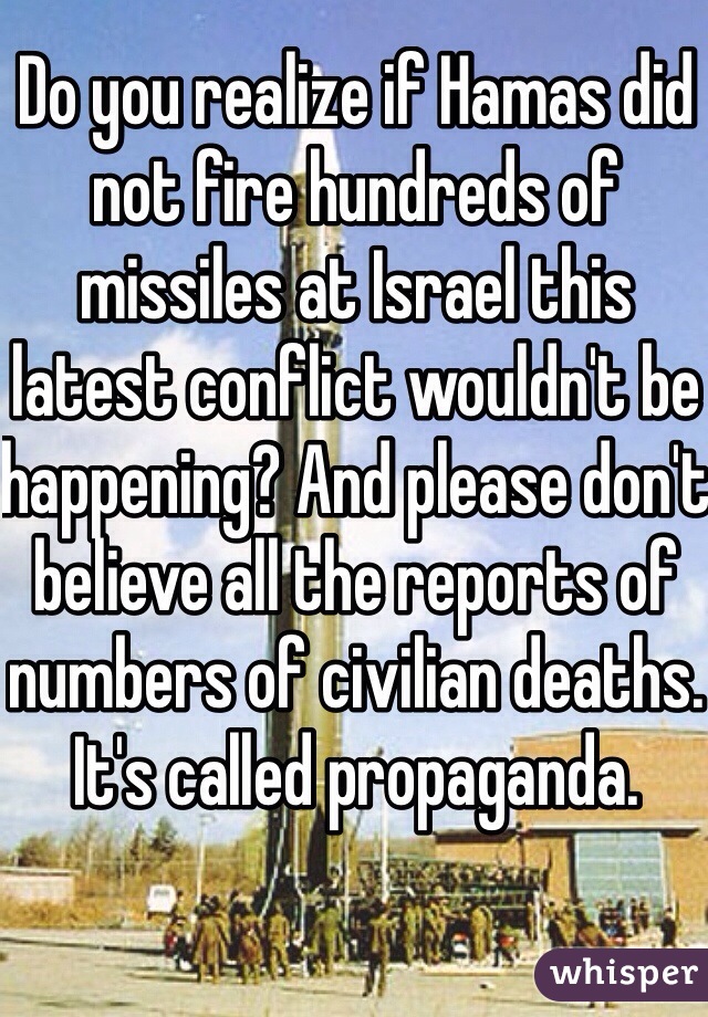 Do you realize if Hamas did not fire hundreds of missiles at Israel this latest conflict wouldn't be happening? And please don't believe all the reports of numbers of civilian deaths. It's called propaganda. 