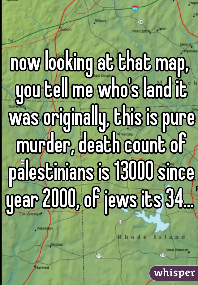 now looking at that map, you tell me who's land it was originally, this is pure murder, death count of palestinians is 13000 since year 2000, of jews its 34... 