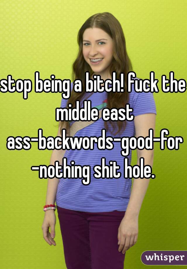 stop being a bitch! fuck the middle east ass-backwords-good-for-nothing shit hole.