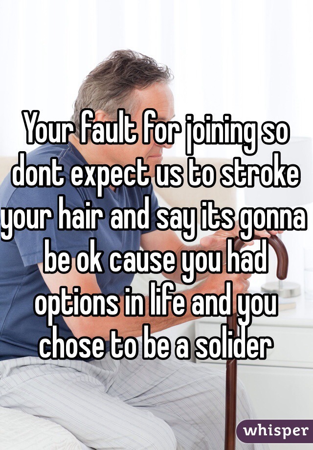 Your fault for joining so dont expect us to stroke your hair and say its gonna be ok cause you had options in life and you chose to be a solider