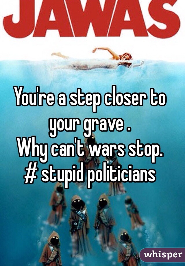 You're a step closer to your grave . 
Why can't wars stop. 
# stupid politicians 