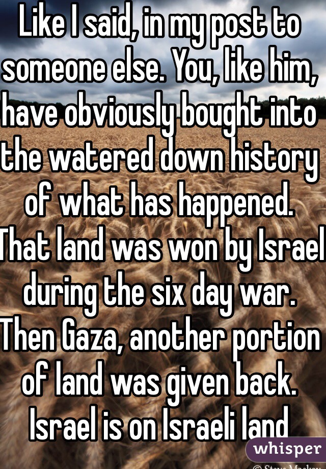 Like I said, in my post to someone else. You, like him, have obviously bought into the watered down history of what has happened. That land was won by Israel during the six day war. Then Gaza, another portion of land was given back. Israel is on Israeli land 