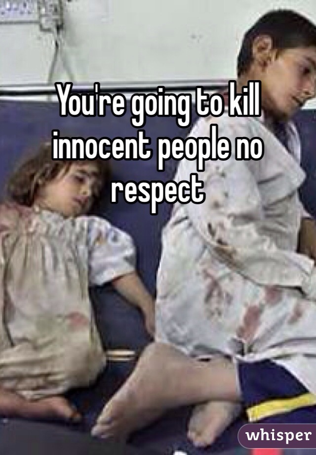 You're going to kill innocent people no respect 