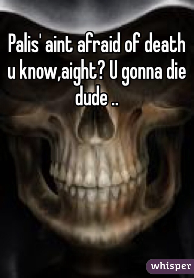 Palis' aint afraid of death u know,aight? U gonna die dude ..