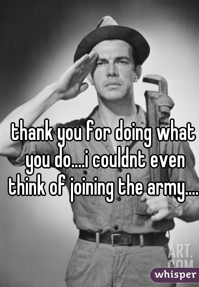 thank you for doing what you do....i couldnt even think of joining the army.....