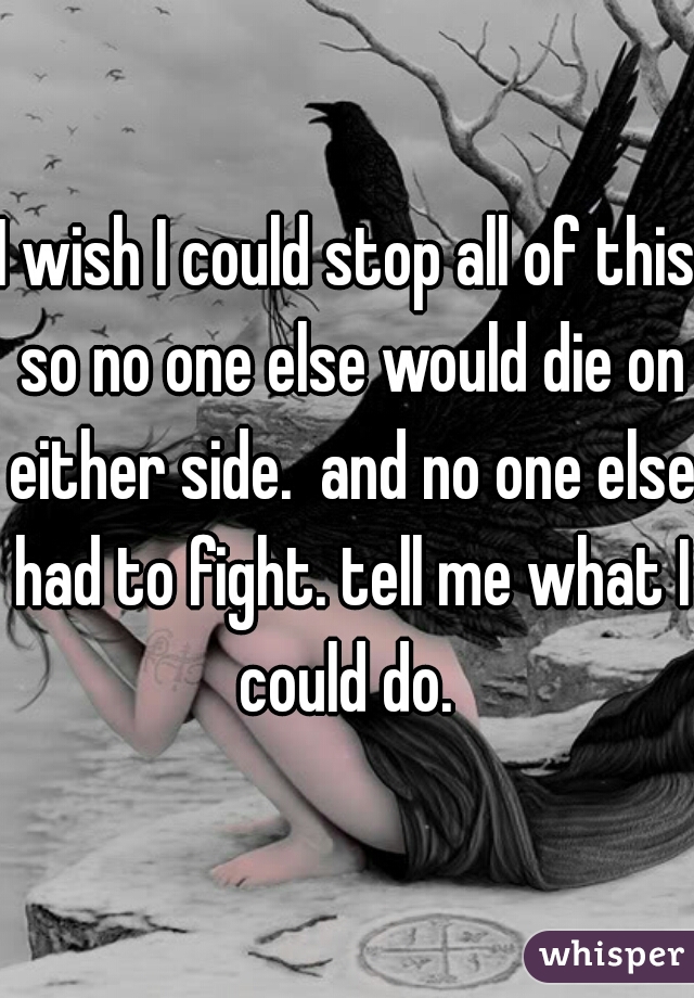 I wish I could stop all of this so no one else would die on either side.  and no one else had to fight. tell me what I could do. 