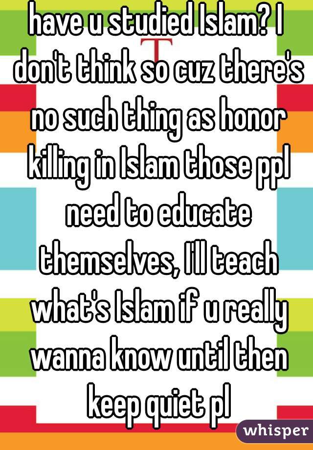 have u studied Islam? I don't think so cuz there's no such thing as honor killing in Islam those ppl need to educate themselves, I'll teach what's Islam if u really wanna know until then keep quiet pl