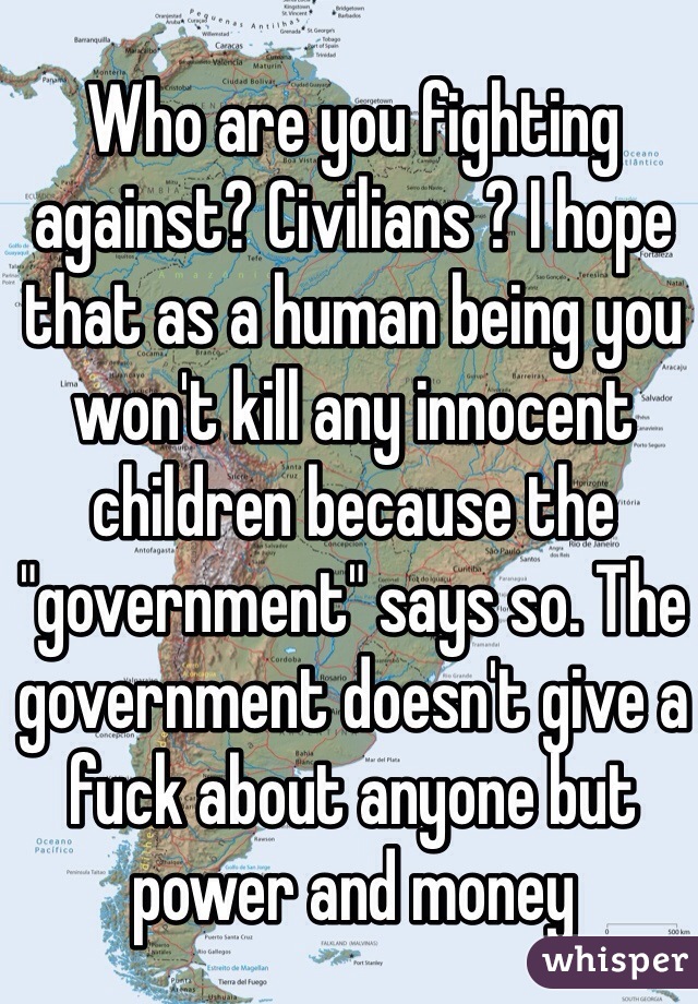 Who are you fighting against? Civilians ? I hope that as a human being you won't kill any innocent children because the "government" says so. The government doesn't give a fuck about anyone but power and money