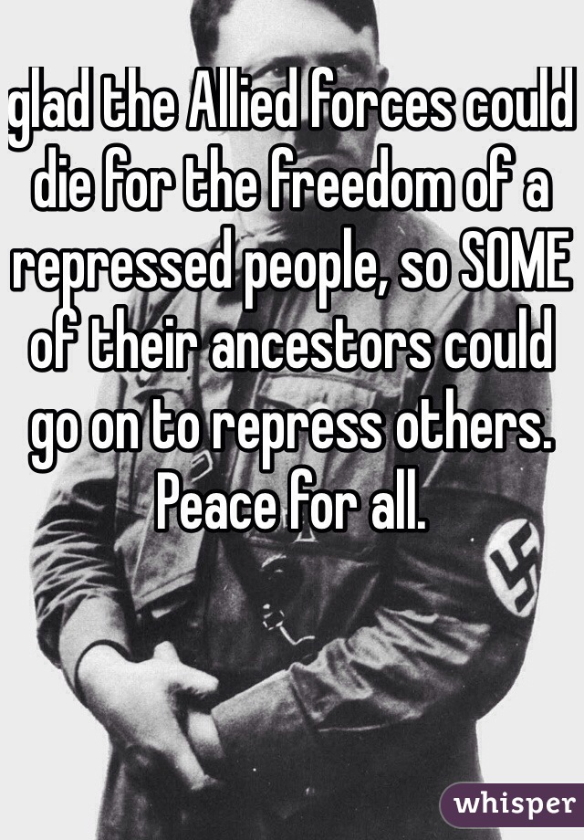 glad the Allied forces could die for the freedom of a repressed people, so SOME of their ancestors could go on to repress others.
Peace for all.