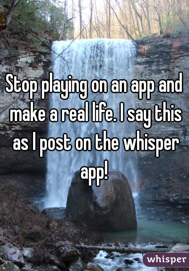 Stop playing on an app and make a real life. I say this as I post on the whisper app! 