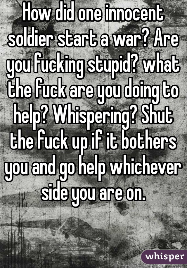 How did one innocent soldier start a war? Are you fucking stupid? what the fuck are you doing to help? Whispering? Shut the fuck up if it bothers you and go help whichever side you are on. 