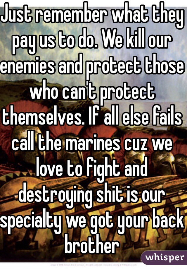 Just remember what they pay us to do. We kill our enemies and protect those who can't protect themselves. If all else fails call the marines cuz we love to fight and destroying shit is our specialty we got your back brother