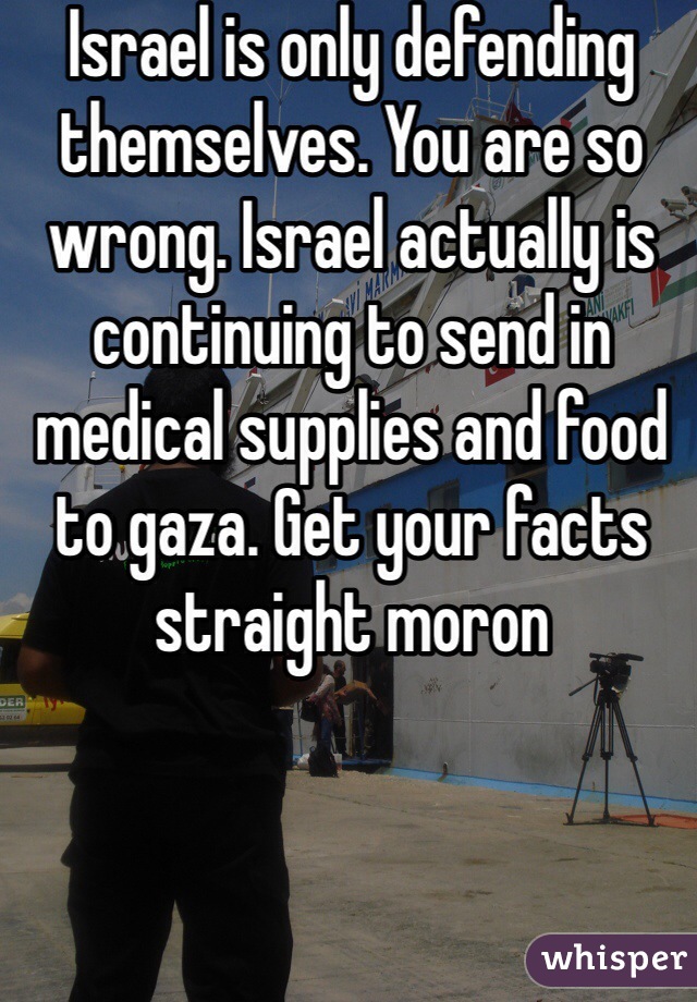 Israel is only defending themselves. You are so wrong. Israel actually is continuing to send in medical supplies and food to gaza. Get your facts straight moron