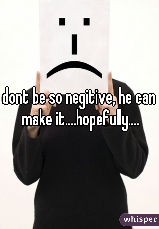 dont be so negitive, he can make it....hopefully....