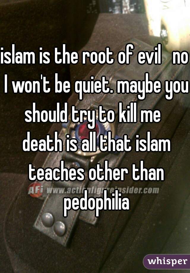 islam is the root of evil   no I won't be quiet. maybe you should try to kill me   death is all that islam teaches other than pedophilia