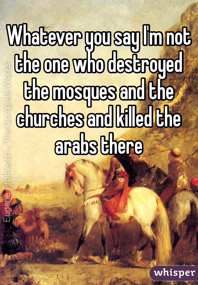 Whatever you say I'm not the one who destroyed the mosques and the churches and killed the arabs there 