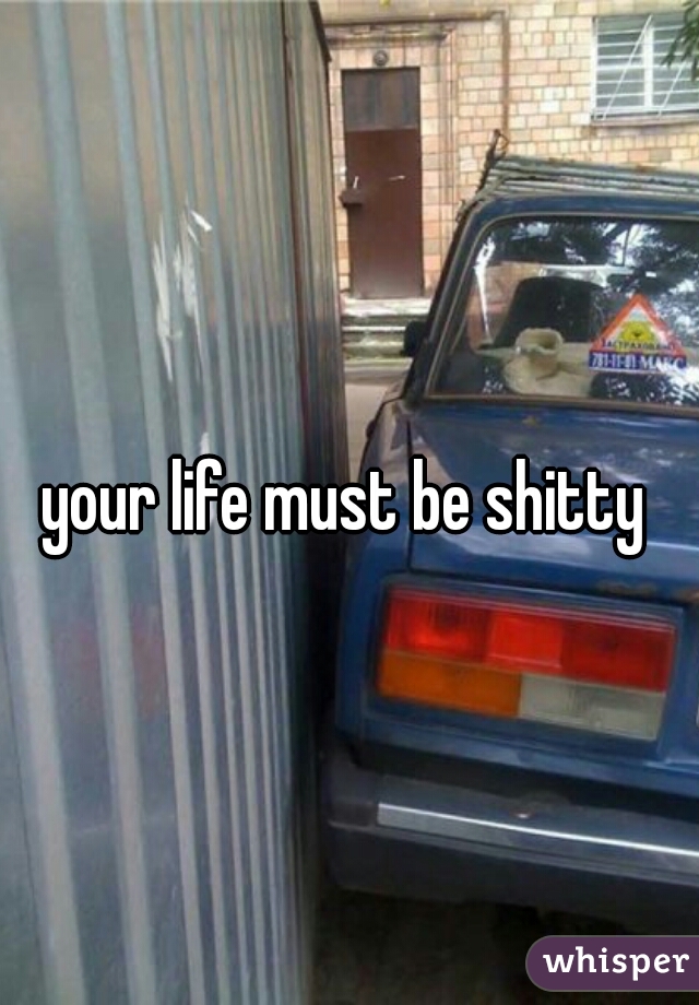 your life must be shitty