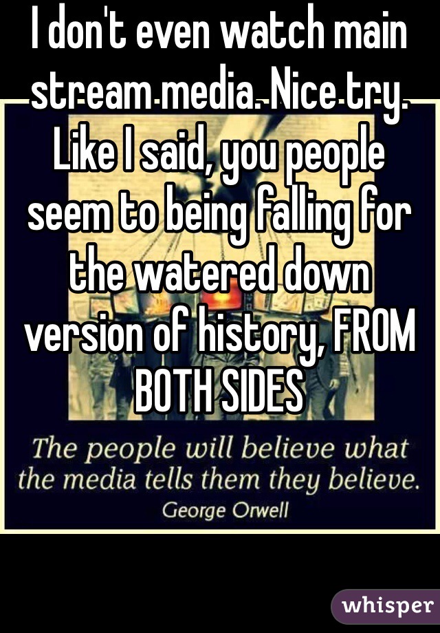 I don't even watch main stream media. Nice try. Like I said, you people seem to being falling for the watered down version of history, FROM BOTH SIDES 