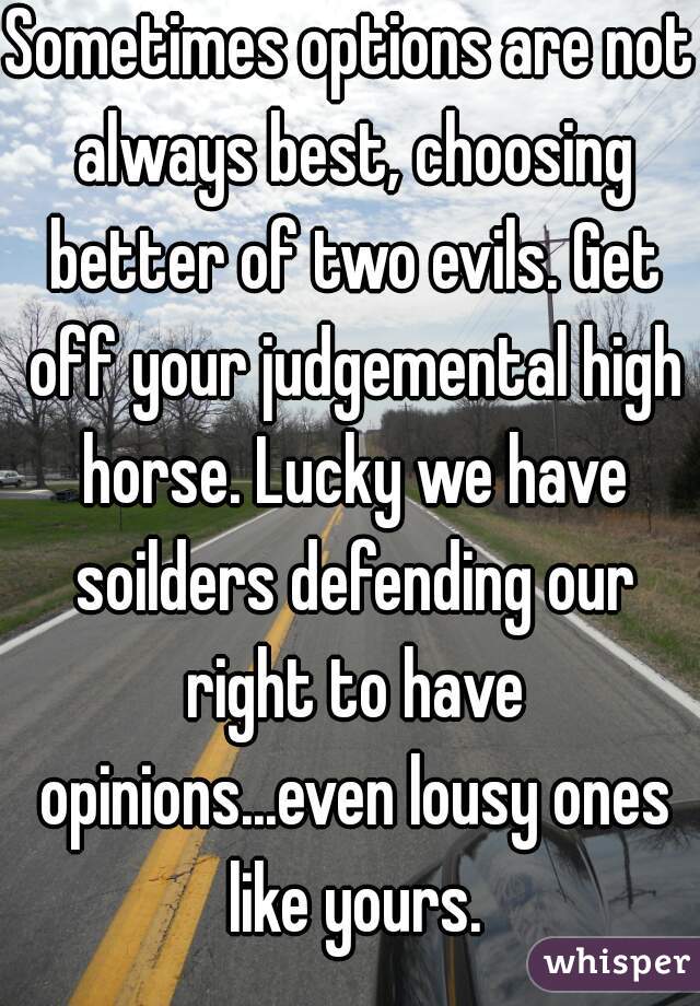 Sometimes options are not always best, choosing better of two evils. Get off your judgemental high horse. Lucky we have soilders defending our right to have opinions...even lousy ones like yours.