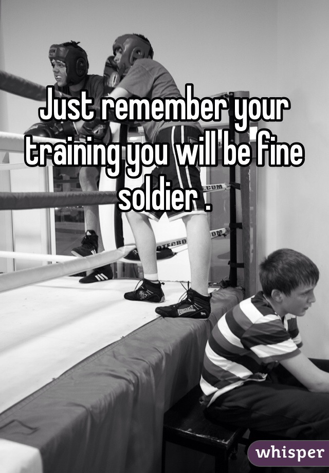 Just remember your training you will be fine soldier . 