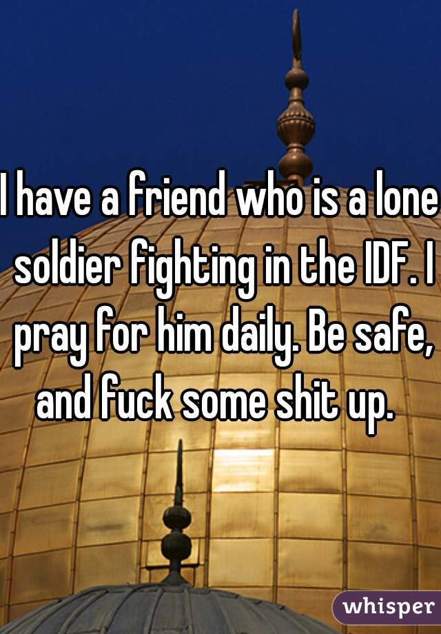 I have a friend who is a lone soldier fighting in the IDF. I pray for him daily. Be safe, and fuck some shit up.  