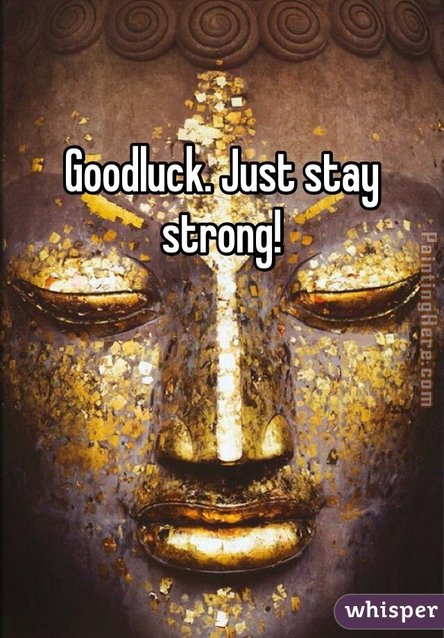 Goodluck. Just stay strong!