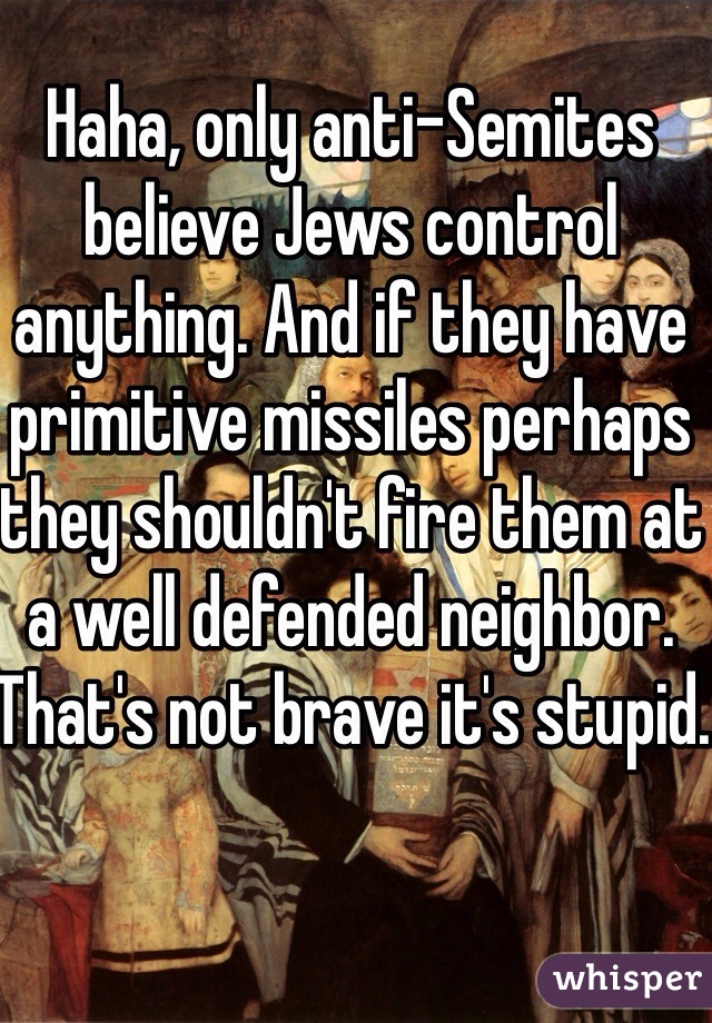 Haha, only anti-Semites believe Jews control anything. And if they have primitive missiles perhaps they shouldn't fire them at a well defended neighbor. That's not brave it's stupid.