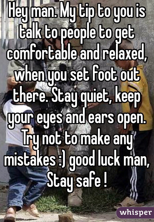 Hey man. My tip to you is talk to people to get comfortable and relaxed, when you set foot out there. Stay quiet, keep your eyes and ears open. Try not to make any mistakes :) good luck man, Stay safe !