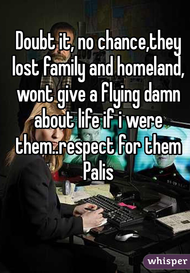 Doubt it, no chance,they lost family and homeland, wont give a flying damn about life if i were them..respect for them Palis