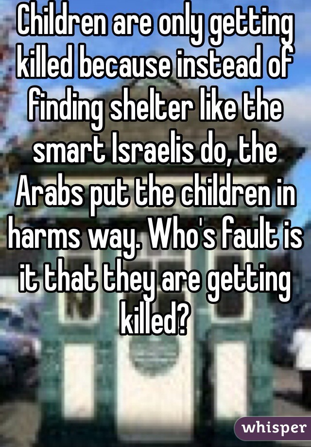 Children are only getting killed because instead of finding shelter like the smart Israelis do, the Arabs put the children in harms way. Who's fault is it that they are getting killed?