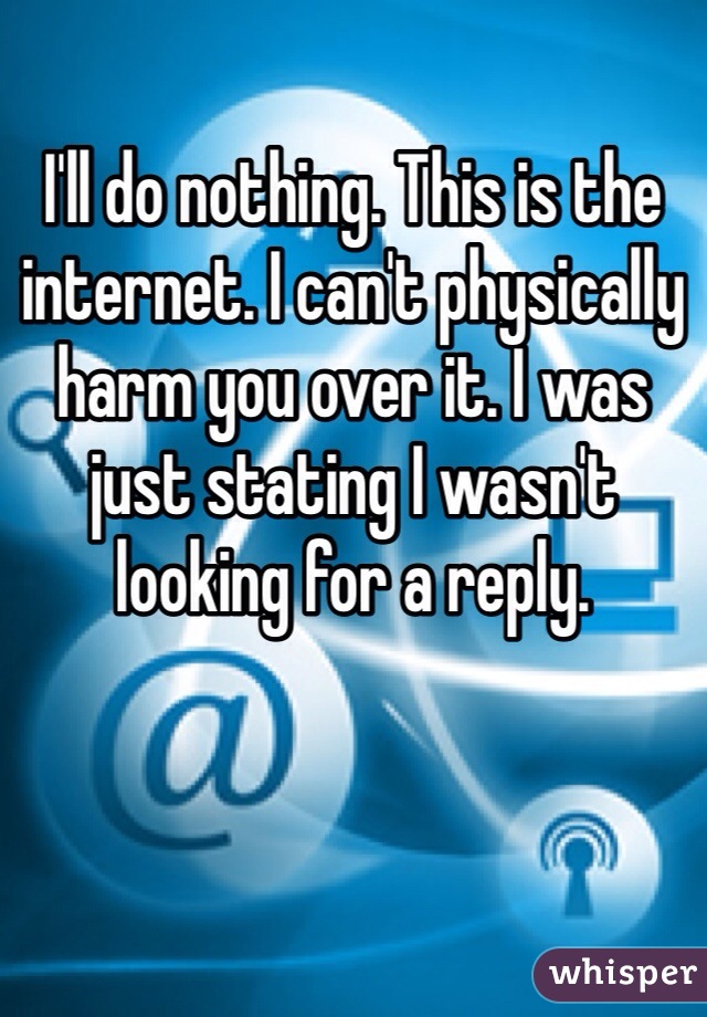 I'll do nothing. This is the internet. I can't physically harm you over it. I was just stating I wasn't looking for a reply. 