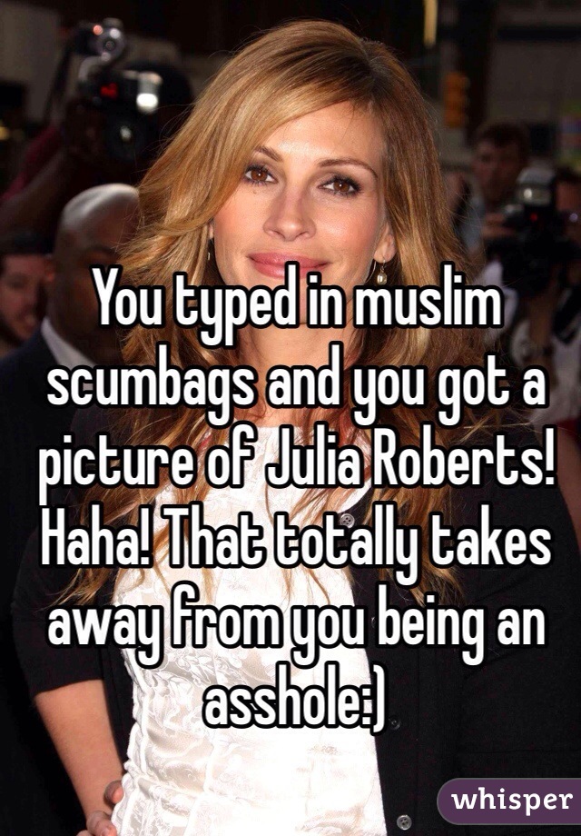 You typed in muslim scumbags and you got a picture of Julia Roberts! Haha! That totally takes away from you being an asshole:)