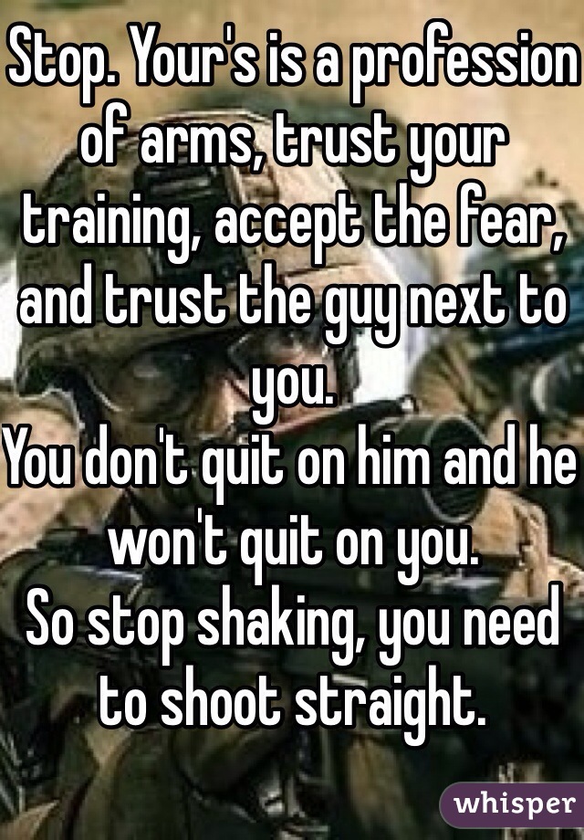 Stop. Your's is a profession of arms, trust your training, accept the fear, and trust the guy next to
you. 
You don't quit on him and he won't quit on you.
So stop shaking, you need to shoot straight.