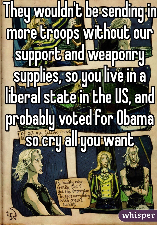 They wouldn't be sending in more troops without our support and weaponry supplies, so you live in a liberal state in the US, and probably voted for Obama so cry all you want 