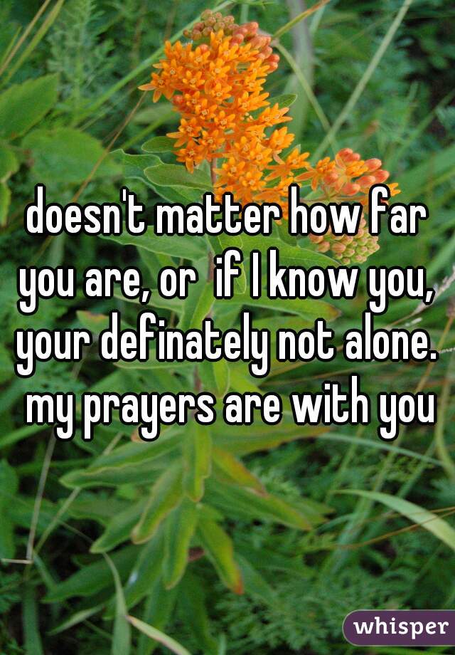 doesn't matter how far you are, or  if I know you,  your definately not alone.  my prayers are with you