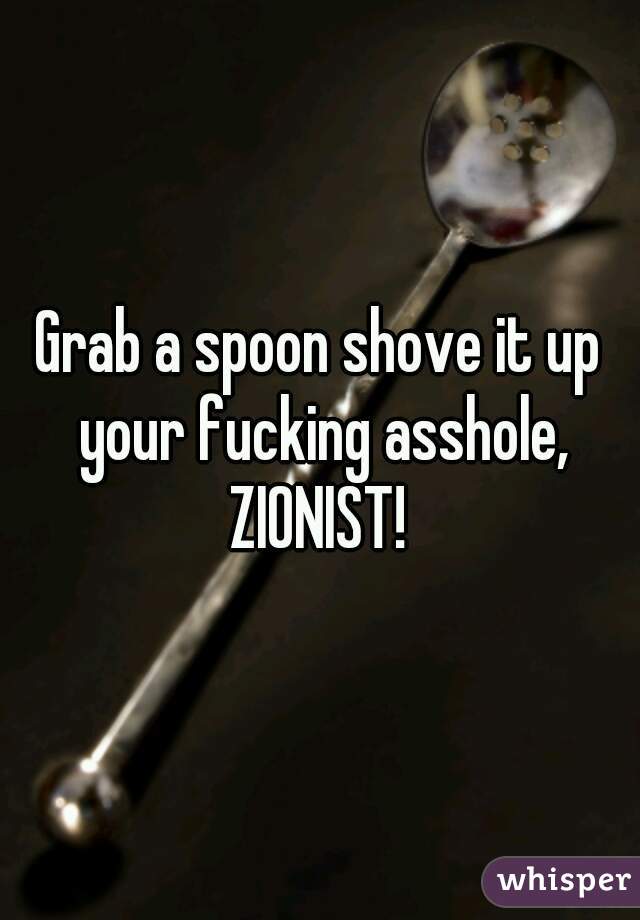 Grab a spoon shove it up your fucking asshole, ZIONIST! 