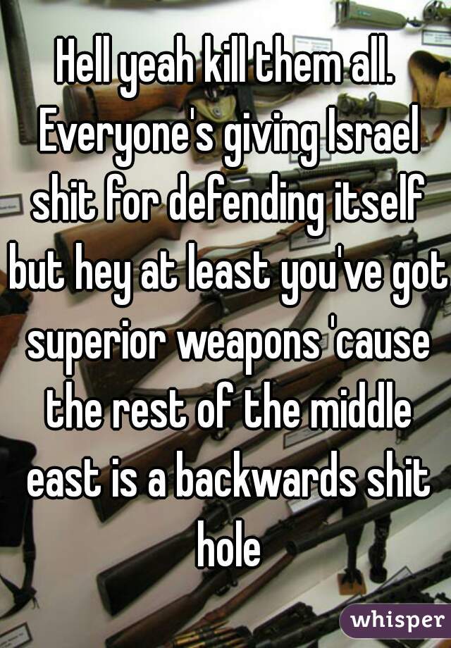 Hell yeah kill them all. Everyone's giving Israel shit for defending itself but hey at least you've got superior weapons 'cause the rest of the middle east is a backwards shit hole