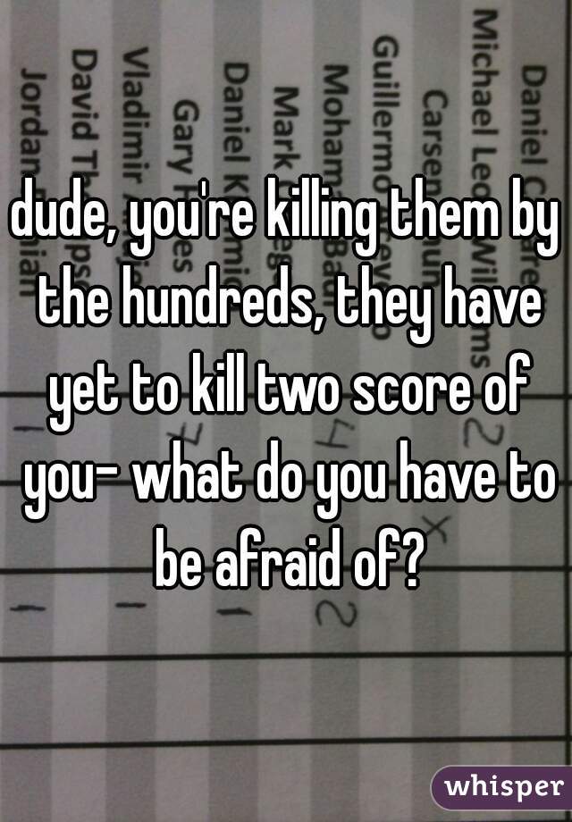 dude, you're killing them by the hundreds, they have yet to kill two score of you- what do you have to be afraid of?