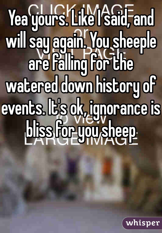 Yea yours. Like I said, and will say again. You sheeple are falling for the watered down history of events. It's ok, ignorance is bliss for you sheep 