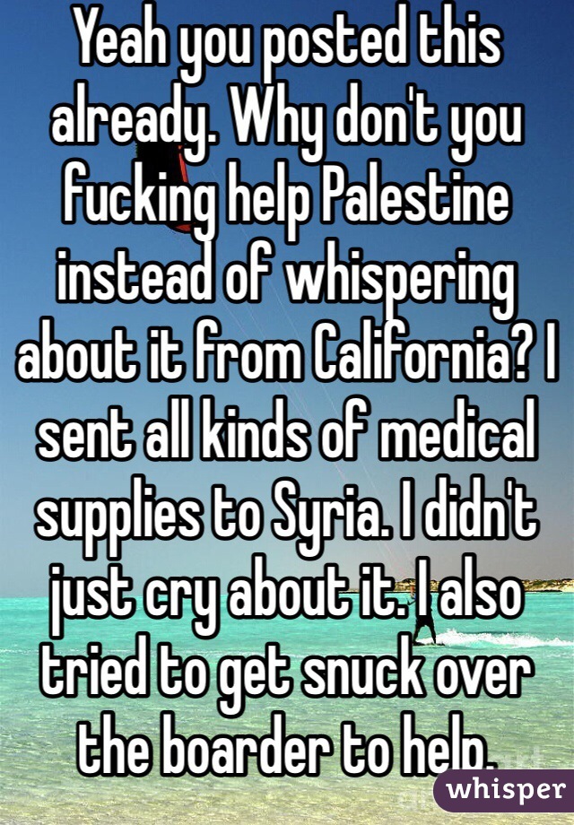 Yeah you posted this already. Why don't you fucking help Palestine instead of whispering about it from California? I sent all kinds of medical supplies to Syria. I didn't just cry about it. I also tried to get snuck over the boarder to help.