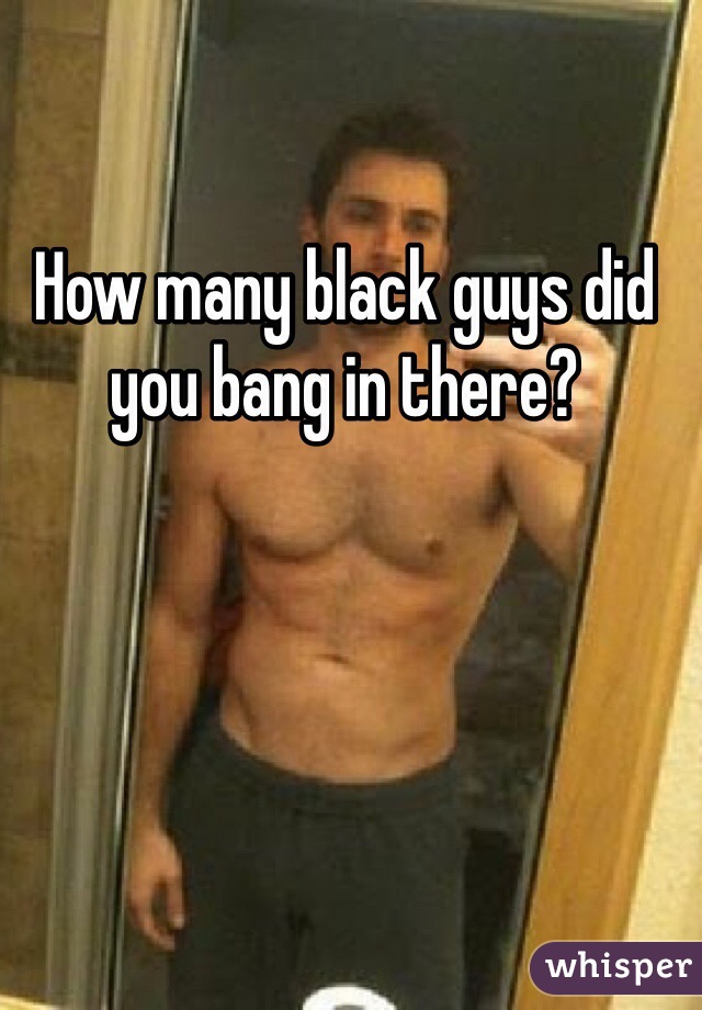 How many black guys did you bang in there?